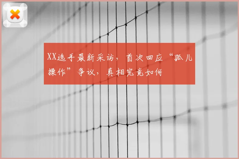 XX选手最新采访,首次回应“孤儿操作”争议,真相究竟如何