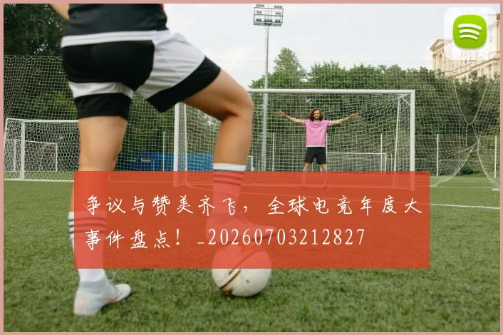 争议与赞美齐飞，全球电竞年度大事件盘点！_20260703212827
