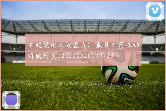 中超德比大战盘点:最具火药味的同城对决_20260526143729