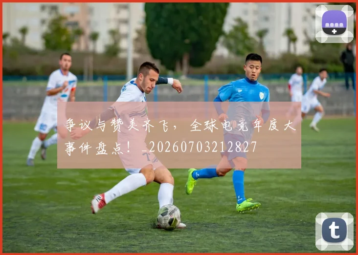 争议与赞美齐飞,全球电竞年度大事件盘点!_20260703212827
