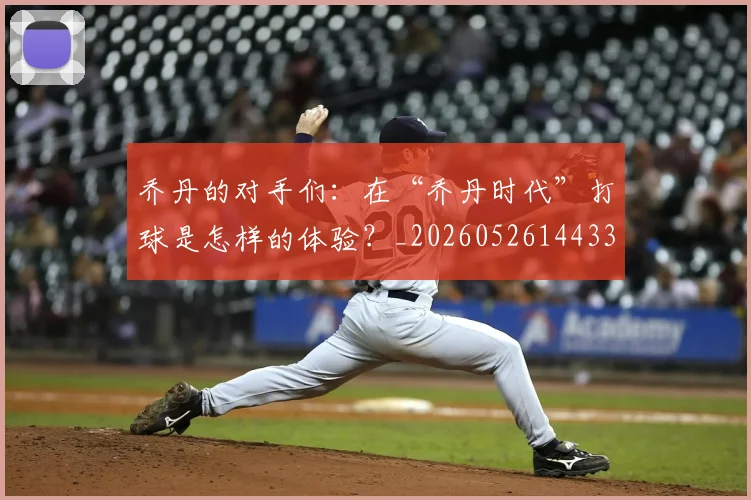 乔丹的对手们：在“乔丹时代”打球是怎样的体验？_20260526144331