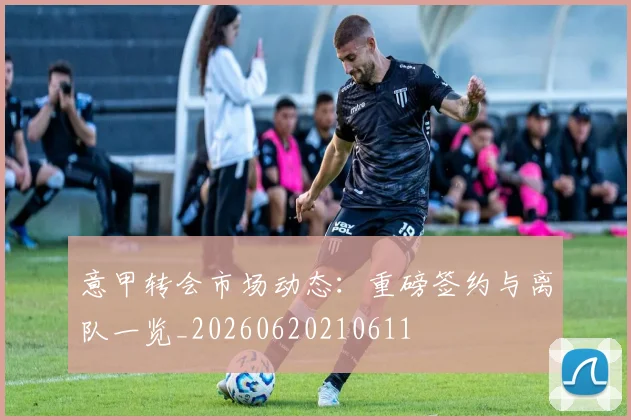 意甲转会市场动态:重磅签约与离队一览_20260620210611
