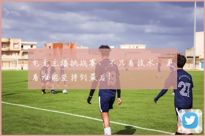 电竞主播挑战赛,不只看技术,更看谁能坚持到最后!