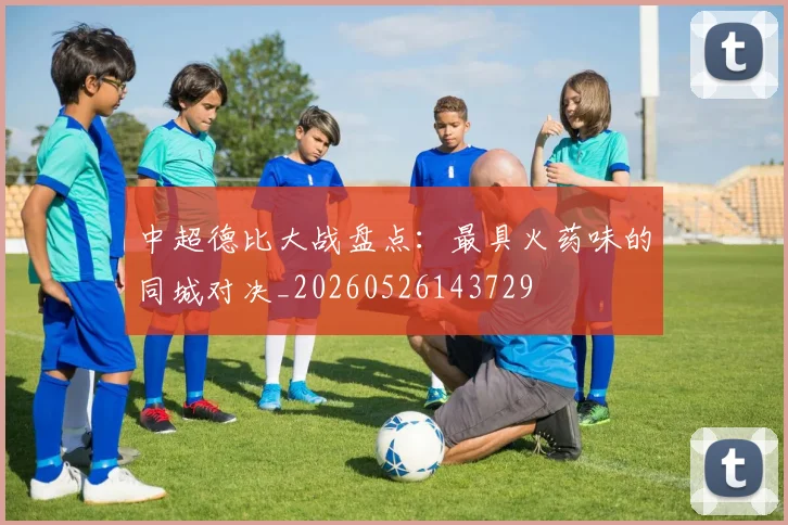 中超德比大战盘点:最具火药味的同城对决_20260526143729