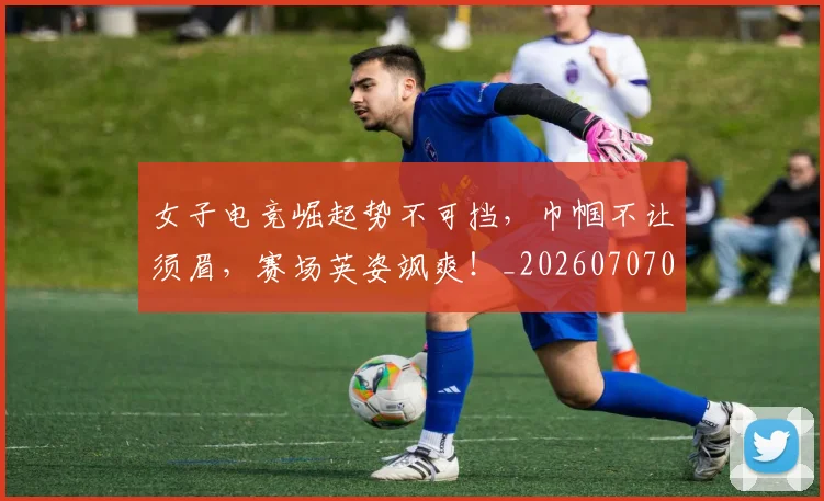 女子电竞崛起势不可挡,巾帼不让须眉,赛场英姿飒爽!_20260707022228