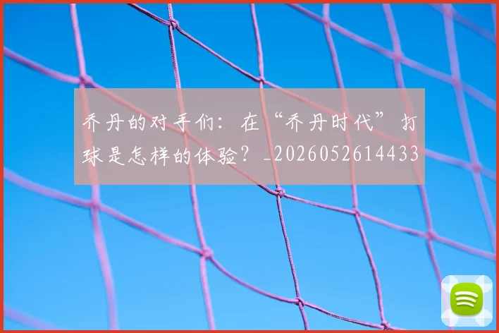 乔丹的对手们:在“乔丹时代”打球是怎样的体验?_20260526144331