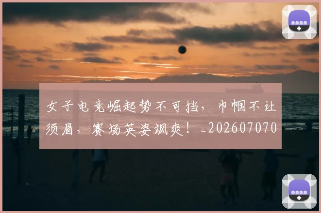 女子电竞崛起势不可挡,巾帼不让须眉,赛场英姿飒爽!_20260707022228