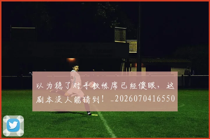 以为稳了对手教练席已经傻眼,这剧本没人能猜到!_20260704165509
