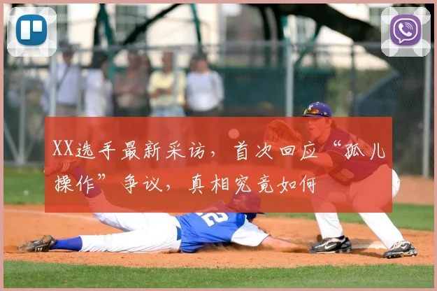XX选手最新采访，首次回应“孤儿操作”争议，真相究竟如何