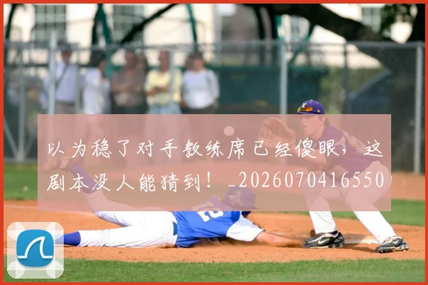 以为稳了对手教练席已经傻眼，这剧本没人能猜到！_20260704165509