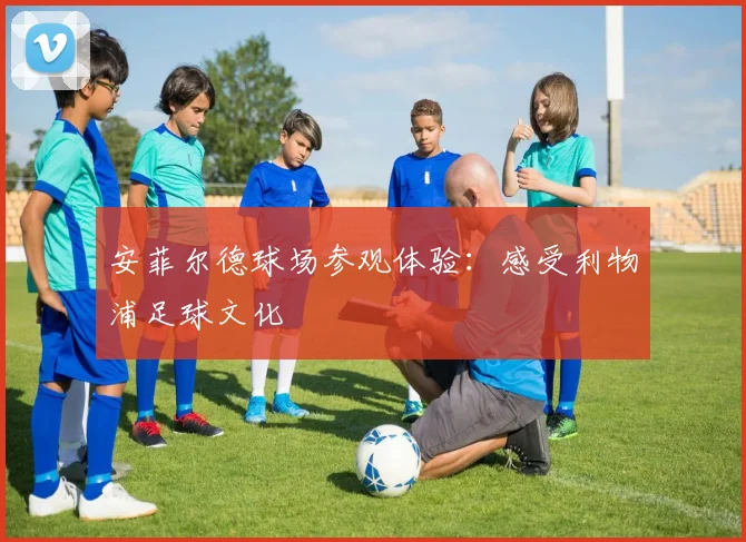 安菲尔德球场参观体验:感受利物浦足球文化